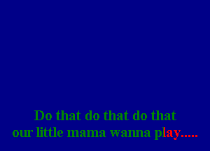 Do that do that (10 that
our little mama wanna play .....