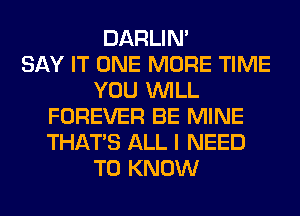 DARLIN'

SAY IT ONE MORE TIME
YOU WILL
FOREVER BE MINE
THAT'S ALL I NEED
TO KNOW