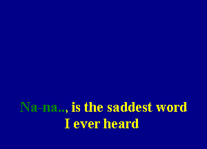 N a-na.., is the saddest word
I ever heard