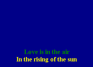 Love is in the air
In the rising of the sun