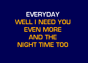 EVERYDAY
WELL I NEED YOU
EVEN MORE

AND THE
NIGHT TIME T00