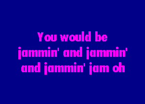 You would be
iummin' and iummin'
and iummin' ium oh