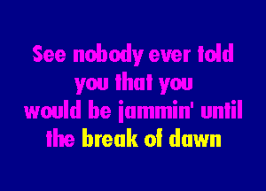 See nobody ever Iold
you lhui you
would be iammin' unlil

lhe break 0! down