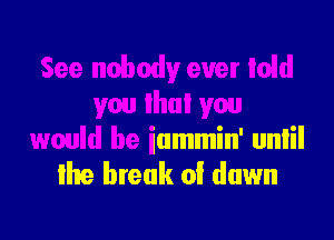 See nobody ever Iold
you lhui you
would be iammin' unlil

lhe break 0! down