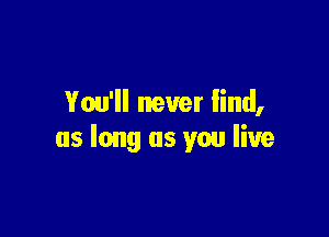You'll never find,

as long as you live