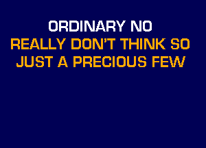 ORDINARY N0
REALLY DON'T THINK SO
JUST A PRECIOUS FEW