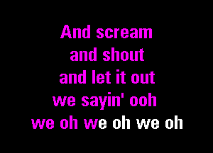 And scream
and shout

and let it out
we sayin' ooh
we oh we oh we oh