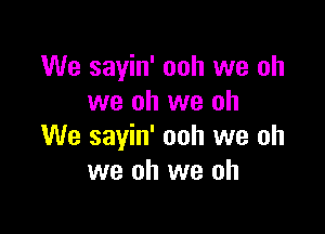 We sayin' ooh we oh
we oh we oh

We sayin' ooh we oh
we oh we oh