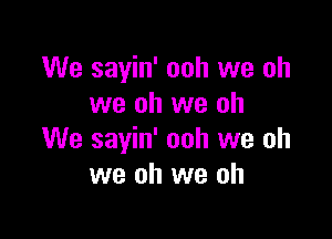 We sayin' ooh we oh
we oh we oh

We sayin' ooh we oh
we oh we oh