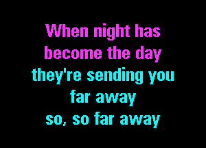 When night has
become the day

they're sending you
far away
so, so far away