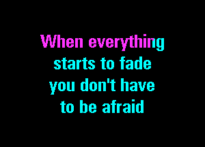 When everything
starts to fade

you don't have
to be afraid