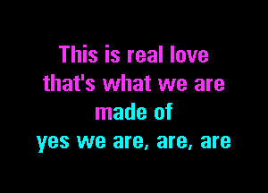 This is real love
that's what we are

made of
yes we are, are, are