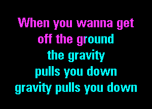 When you wanna get
off the ground

the gravity
pulls you down
gravity pulls you down