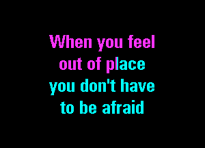 When you feel
out of place

you don't have
to be afraid