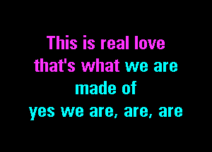 This is real love
that's what we are

made of
yes we are, are, are