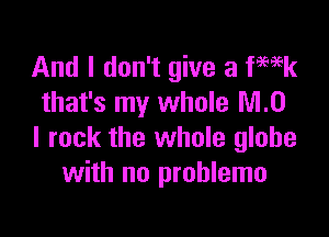 And I don't give a fmk
that's my whole MO

I rock the whole globe
with no prohlemo