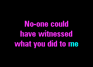 No-one could

have witnessed
what you did to me