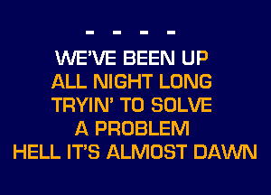 WE'VE BEEN UP
ALL NIGHT LONG
TRYIN' T0 SOLVE
A PROBLEM
HELL ITS ALMOST DAWN