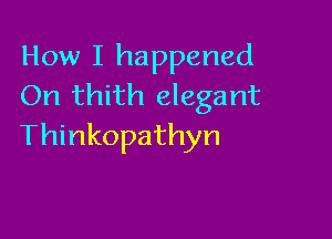 How I happened
On thith elegant

Thinkopathyn