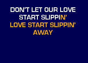 DON'T LET OUR LOVE
START SLIPPIN'
LOVE START SLIPPIN'
AWAY