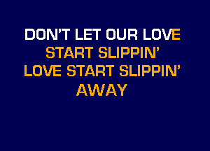 DON'T LET OUR LOVE
START SLIPPIM
LOVE START SLIPPIN'

AWAY