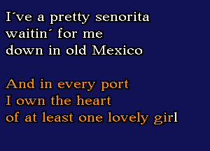I've a pretty senorita
waitin' for me
down in old Mexico

And in every port
I own the heart
of at least one lovely girl
