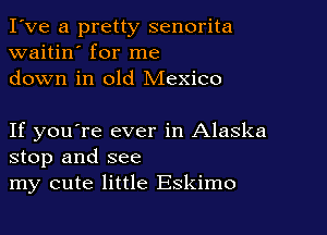 I've a pretty senorita
waitin' for me
down in old Mexico

If you're ever in Alaska
stop and see
my cute little Eskimo