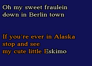 Oh my sweet fraulein
down in Berlin town

If you're ever in Alaska
stop and see
my cute little Eskimo