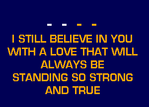 I STILL BELIEVE IN YOU
WITH A LOVE THAT WILL
ALWAYS BE
STANDING SO STRONG
AND TRUE