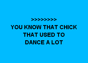 YOU KNOW THAT CHICK
THAT USED TO
DANCE A LOT