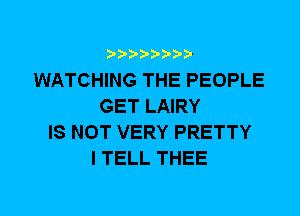 WATCHING THE PEOPLE
GET LAIRY
IS NOT VERY PRETTY
I TELL THEE