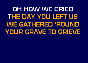 0H HOW WE CRIED
THE DAY YOU LEFT US
WE GATHERED 'ROUND
YOUR GRAVE T0 GRIEVE