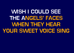 WISH I COULD SEE
THE ANGELS' FACES
WHEN THEY HEAR
YOUR SWEET VOICE SING