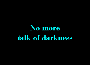 No more

talk of darkness