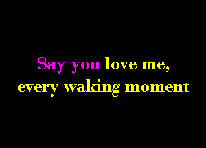 Say you love me,

every waking moment