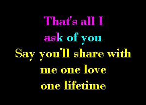 That's all I

ask of you
Say you'll share with

me one love

one lifetime I