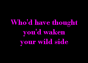 Who'd have thought

you'd waken

your wild side