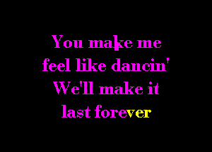 You make me
feel like dancin'

W e'll make it

last forever