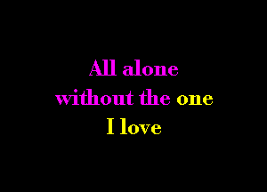 All alone

without the one
I love