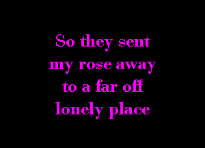 So they sent
my rose away
to a far off

lonely place