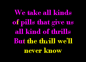 W e take all kinds
of pills that give us
all kind of thrills
But the thrill we'll

never know I