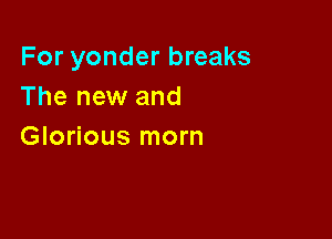 For yonder breaks
The new and

Glorious morn
