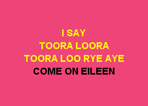 I SAY
TOORA LOORA

TOORA LOO RYE AYE