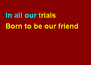 In all our trials
Born to be our friend