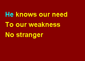 He knows our need
To our weakness

No stranger