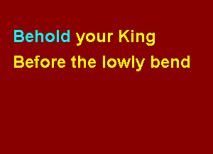 Behold your King
Before the lowly bend
