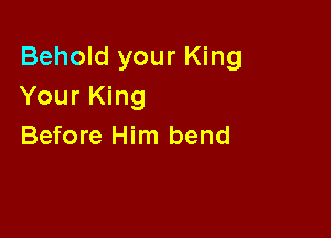 Behold your King
Your King

Before Him bend