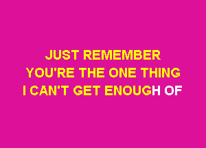 JUST REMEMBER
YOU'RE THE ONE THING
I CAN'T GET ENOUGH 0F