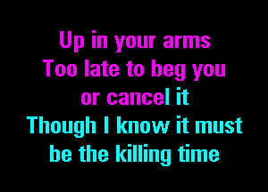 Up in your arms
Too late to beg you

or cancel it
Though I know it must
he the killing time