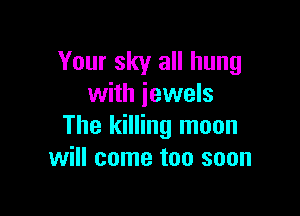 Your sky all hung
with jewels

The killing moon
will come too soon